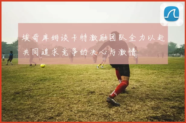 埃奇库姆谈卡特激励团队全力以赴共同追求竞争的决心与激情