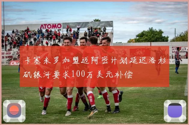 卡塞米罗加盟迈阿密计划延迟洛杉矶银河要求100万美元补偿