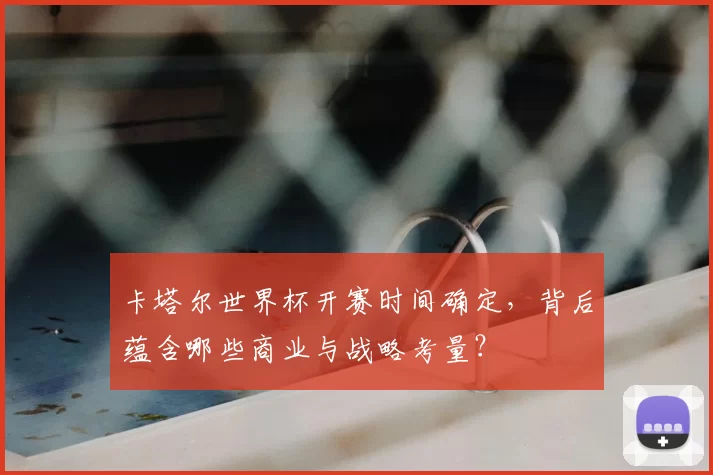 卡塔尔世界杯开赛时间确定，背后蕴含哪些商业与战略考量？