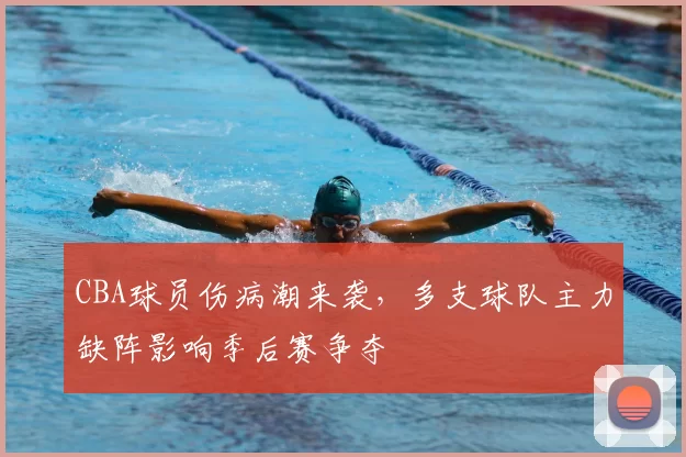 CBA球员伤病潮来袭，多支球队主力缺阵影响季后赛争夺