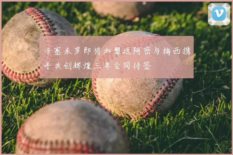 卡塞米罗即将加盟迈阿密与梅西携手共创辉煌三年合同待签