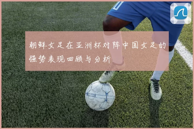 朝鲜女足在亚洲杯对阵中国女足的强势表现回顾与分析