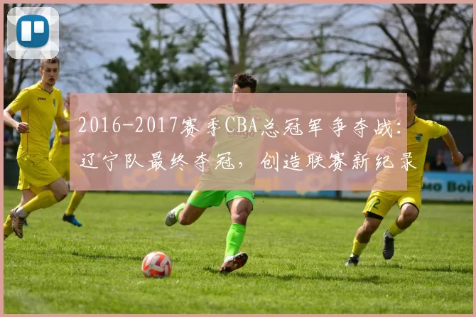2016-2017赛季CBA总冠军争夺战：辽宁队最终夺冠，创造联赛新纪录