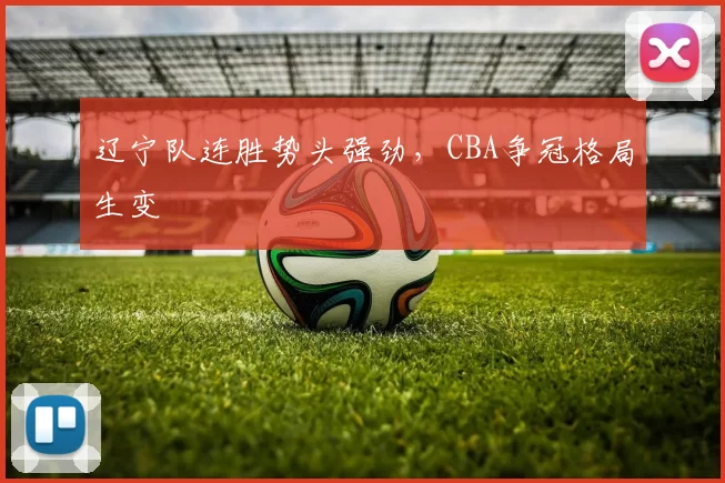 辽宁队连胜势头强劲，CBA争冠格局生变