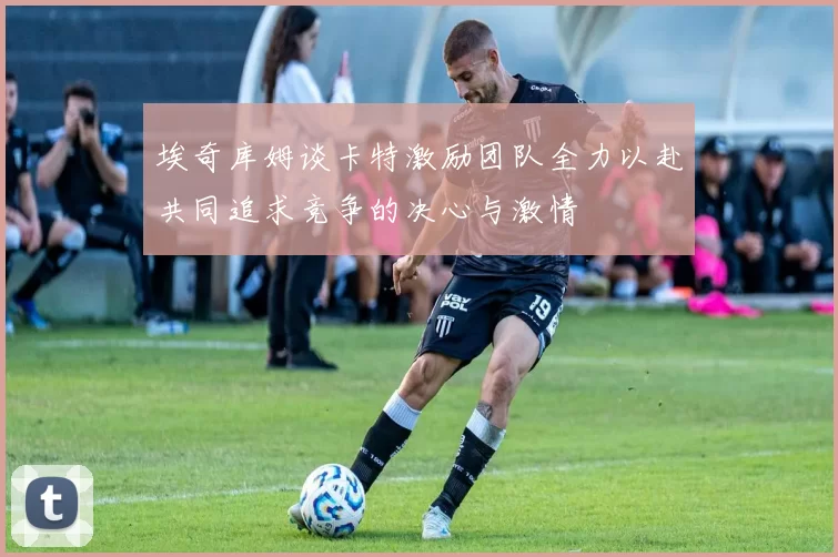 埃奇库姆谈卡特激励团队全力以赴共同追求竞争的决心与激情