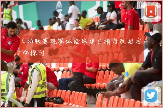 CBA联赛观赛体验球迷吐槽与改进方向探讨