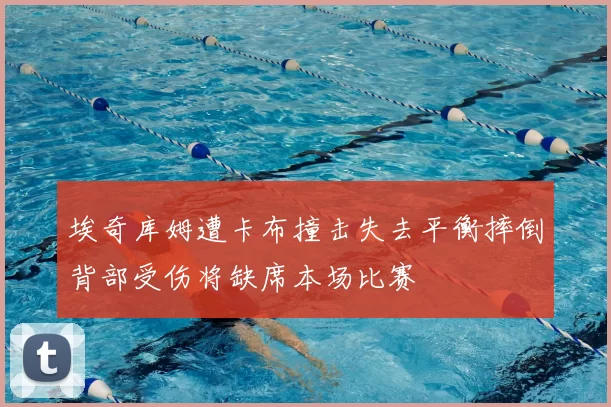 埃奇库姆遭卡布撞击失去平衡摔倒背部受伤将缺席本场比赛