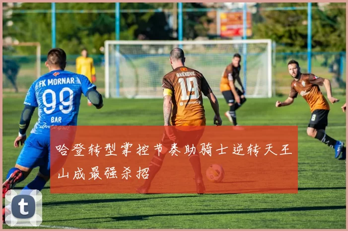 哈登转型掌控节奏助骑士逆转天王山成最强杀招