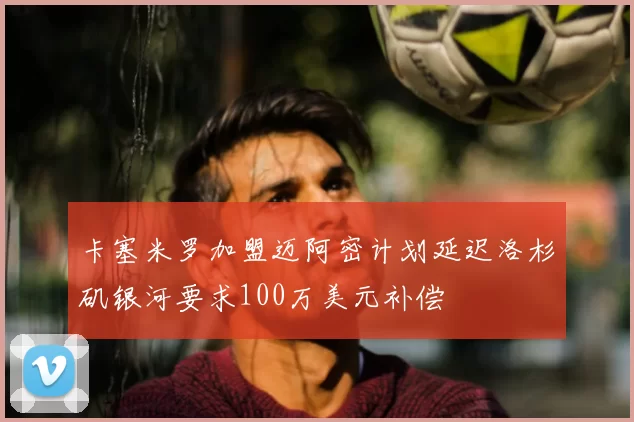 卡塞米罗加盟迈阿密计划延迟洛杉矶银河要求100万美元补偿