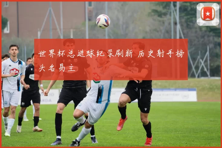 世界杯总进球纪录刷新 历史射手榜头名易主