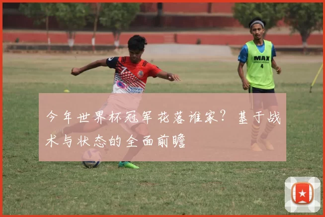 今年世界杯冠军花落谁家？基于战术与状态的全面前瞻