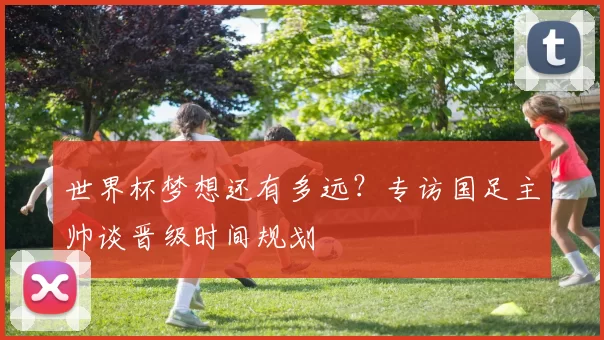 世界杯梦想还有多远？专访国足主帅谈晋级时间规划