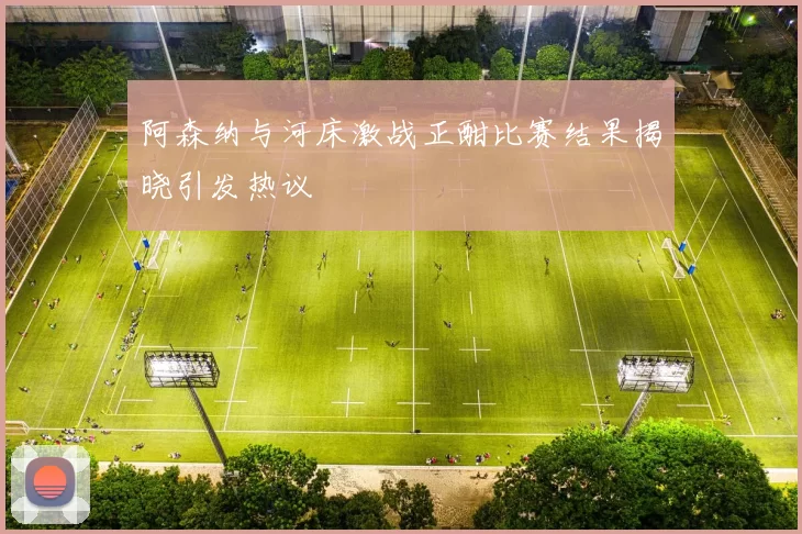 阿森纳与河床激战正酣比赛结果揭晓引发热议