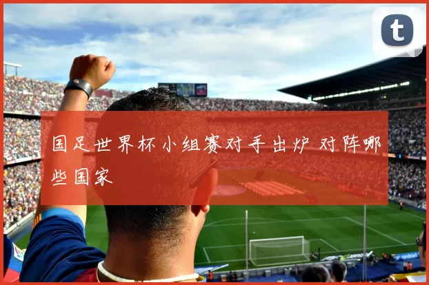 国足世界杯小组赛对手出炉 对阵哪些国家