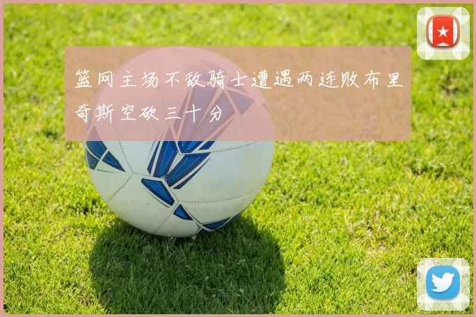 篮网主场不敌骑士遭遇两连败布里奇斯空砍三十分