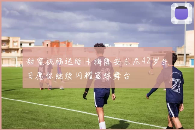 甜蜜祝福送给卡梅隆安东尼42岁生日愿你继续闪耀篮球舞台