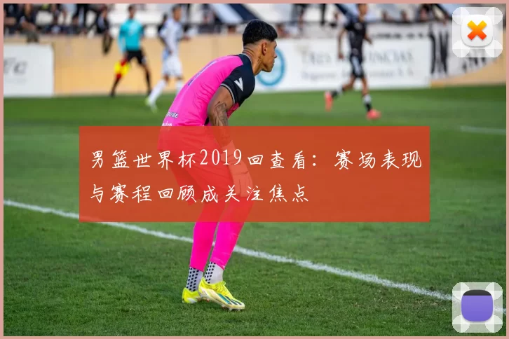 男篮世界杯2019回查看:赛场表现与赛程回顾成关注焦点