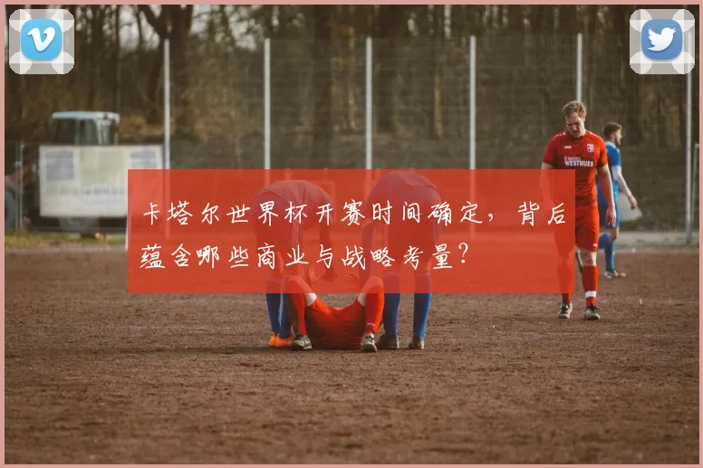卡塔尔世界杯开赛时间确定,背后蕴含哪些商业与战略考量?