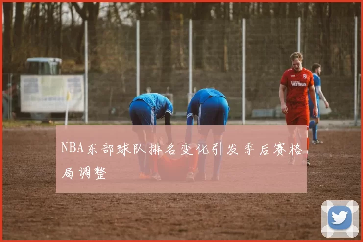 NBA东部球队排名变化引发季后赛格局调整