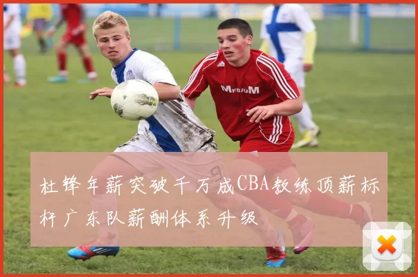 杜锋年薪突破千万成CBA教练顶薪标杆广东队薪酬体系升级