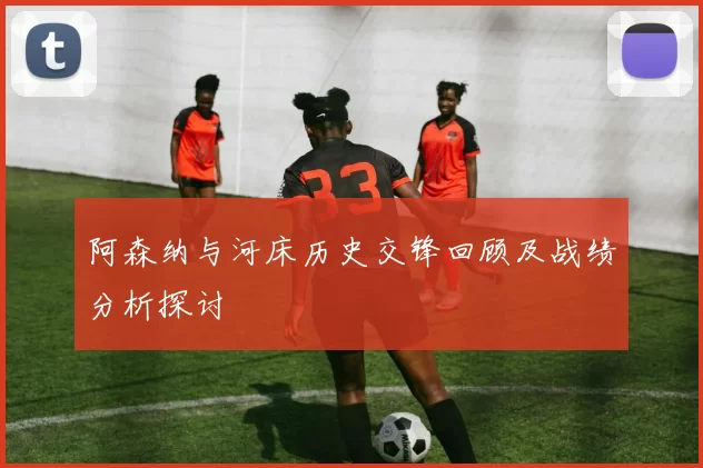 阿森纳与河床历史交锋回顾及战绩分析探讨