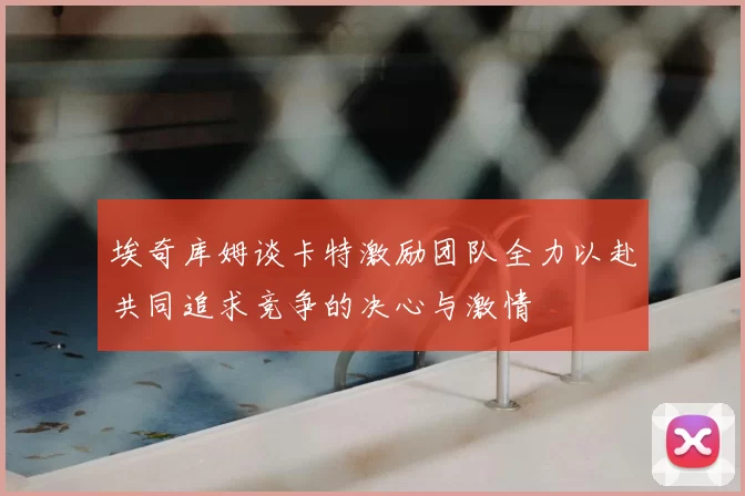 埃奇库姆谈卡特激励团队全力以赴共同追求竞争的决心与激情
