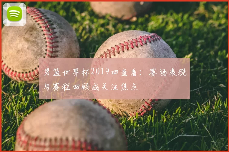 男篮世界杯2019回查看：赛场表现与赛程回顾成关注焦点