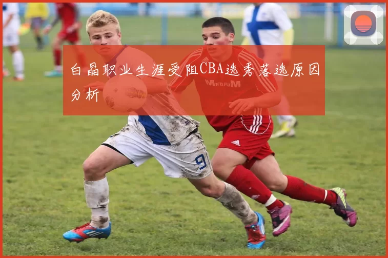 白晶职业生涯受阻CBA选秀落选原因分析