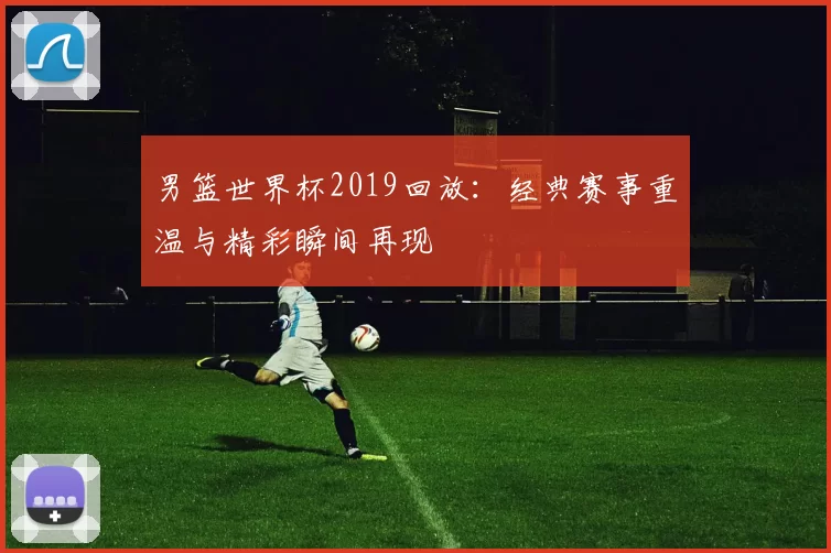男篮世界杯2019回放：经典赛事重温与精彩瞬间再现