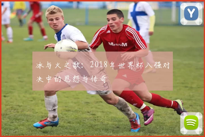 冰与火之歌:2018年世界杯八强对决中的恩怨与传奇