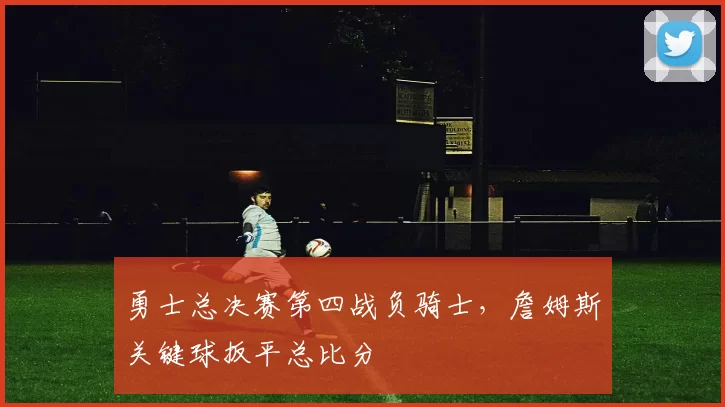 勇士总决赛第四战负骑士，詹姆斯关键球扳平总比分