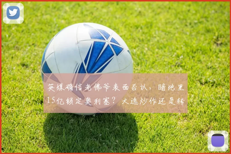 英媒确信老佛爷表面否认,暗地里15亿锁定奥利塞?大选炒作还是转会迷雾_皇马_欧元_弗洛伦蒂诺