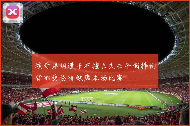埃奇库姆遭卡布撞击失去平衡摔倒背部受伤将缺席本场比赛