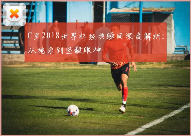 C罗2018世界杯经典瞬间深度解析：从绝杀到坚毅眼神