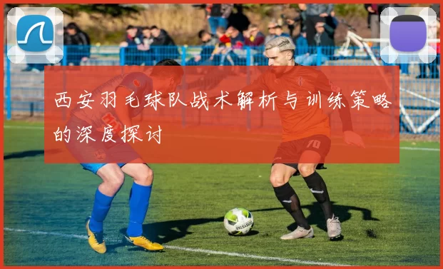 西安羽毛球队战术解析与训练策略的深度探讨