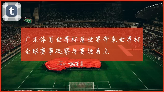 广东体育世界杯看世界带来世界杯全球赛事观察与赛场看点