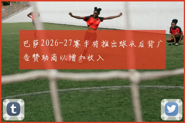巴萨2026-27赛季将推出球衣后背广告赞助商以增加收入