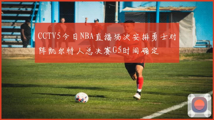 CCTV5今日NBA直播场次安排勇士对阵凯尔特人总决赛G5时间确定