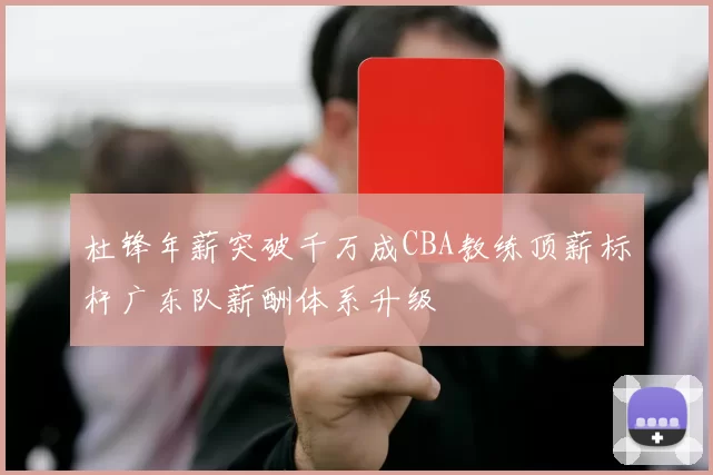 杜锋年薪突破千万成CBA教练顶薪标杆广东队薪酬体系升级