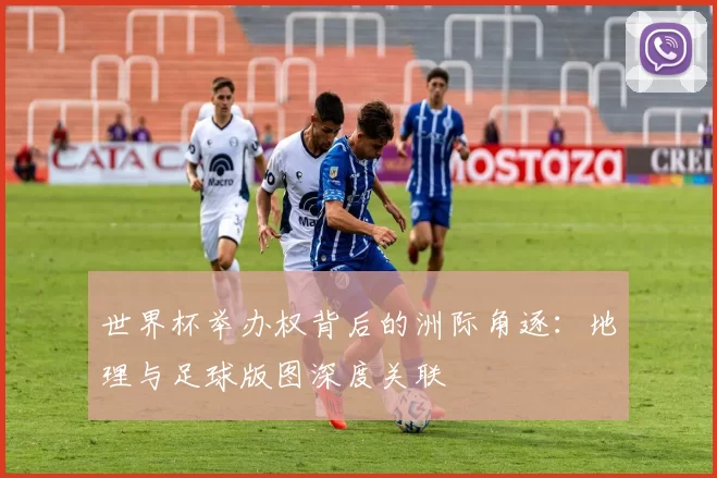 世界杯举办权背后的洲际角逐：地理与足球版图深度关联