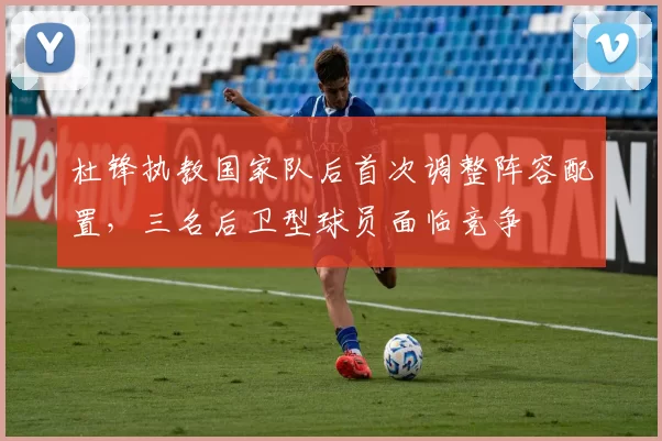 杜锋执教国家队后首次调整阵容配置，三名后卫型球员面临竞争