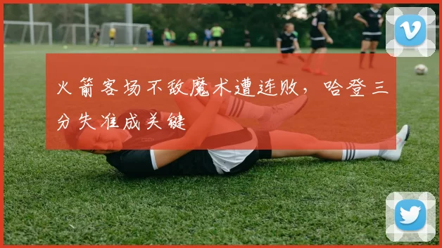 火箭客场不敌魔术遭连败，哈登三分失准成关键