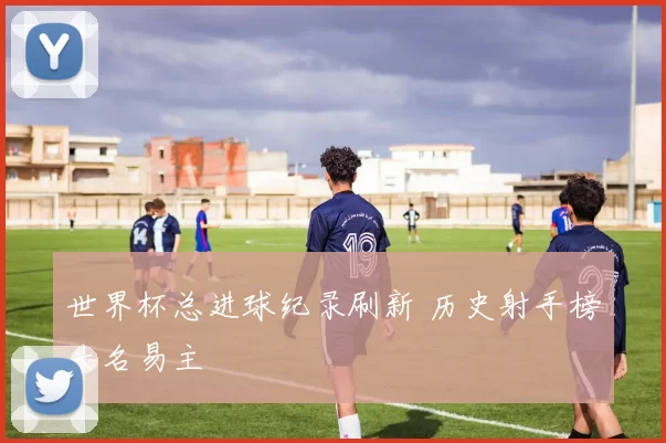 世界杯总进球纪录刷新 历史射手榜头名易主