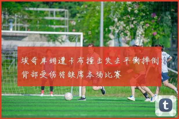 埃奇库姆遭卡布撞击失去平衡摔倒背部受伤将缺席本场比赛