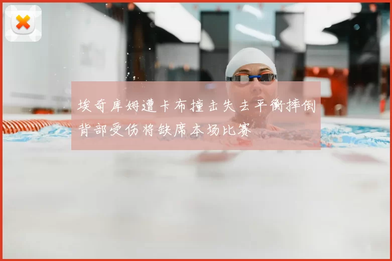 埃奇库姆遭卡布撞击失去平衡摔倒背部受伤将缺席本场比赛