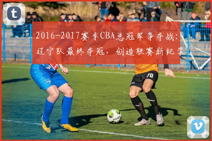 2016-2017赛季CBA总冠军争夺战：辽宁队最终夺冠，创造联赛新纪录