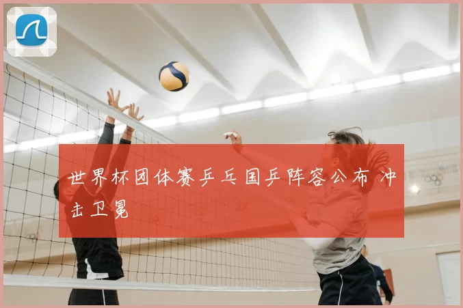 世界杯团体赛乒乓国乒阵容公布 冲击卫冕