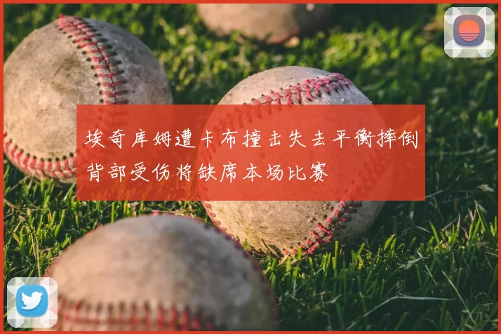 埃奇库姆遭卡布撞击失去平衡摔倒背部受伤将缺席本场比赛