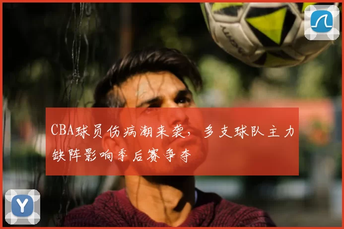 CBA球员伤病潮来袭，多支球队主力缺阵影响季后赛争夺