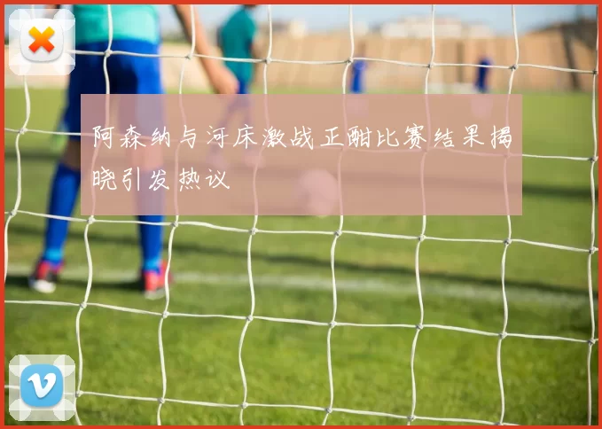 阿森纳与河床激战正酣比赛结果揭晓引发热议
